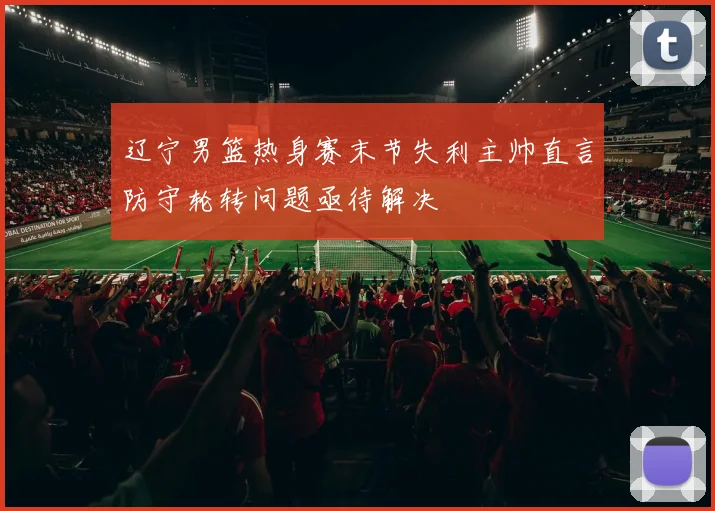 辽宁男篮热身赛末节失利主帅直言防守轮转问题亟待解决