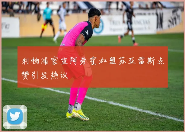 利物浦官宣阿劳霍加盟苏亚雷斯点赞引发热议