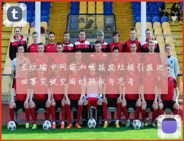 王欣瑜中网前加练接发短板引发巡回赛突破空间的热议与思考