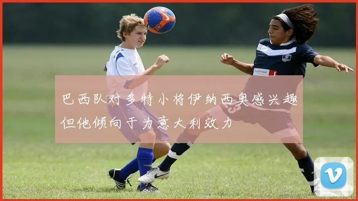 巴西队对多特小将伊纳西奥感兴趣但他倾向于为意大利效力